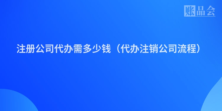 注册公司代办需多少钱(代办注销公司流程)