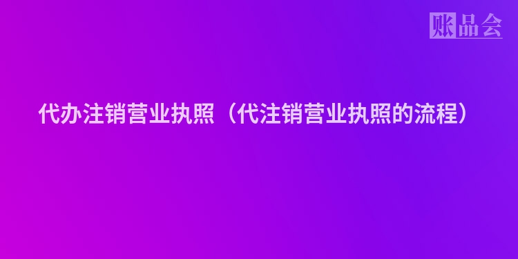 代办注销营业执照（代注销营业执照的流程）