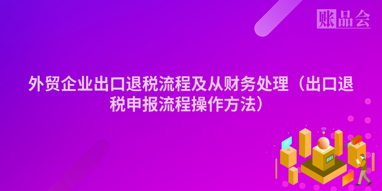 外贸企业出口退税流程及从财务处理（出口退税申报流程操作方法）