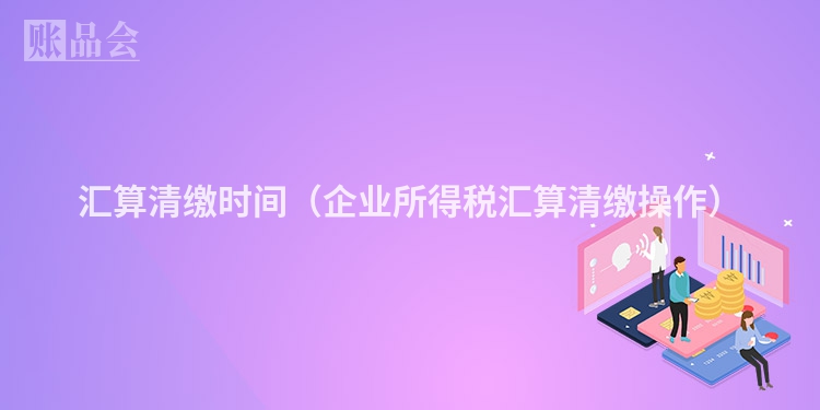 汇算清缴时间(企业所得税汇算清缴操作)