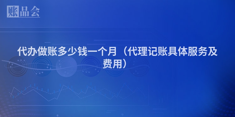 代办做账多少钱一个月（代理记账具体服务及费用）