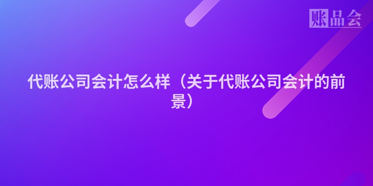 代账公司会计怎么样（关于代账公司会计的前景）