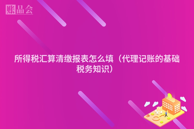 所得税汇算清缴报表怎么填（代理记账的基础税务知识）