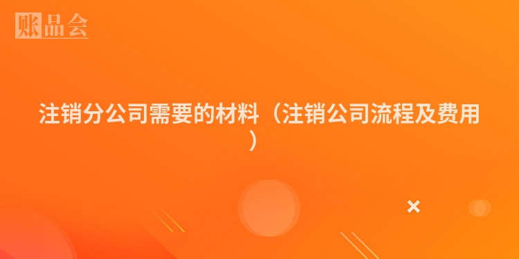 注销分公司需要的材料（注销公司流程及费用）