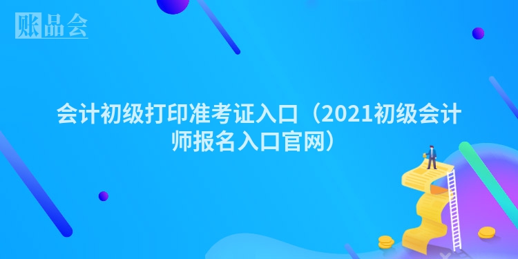会计初级打印准考证入口（2021初级会计师报名入口官网）