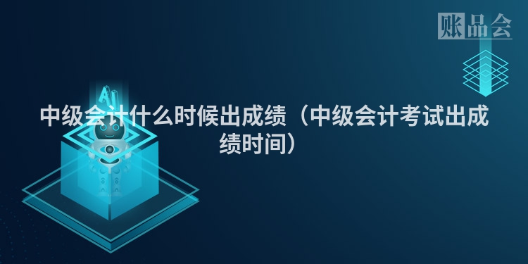 中级会计什么时候出成绩（中级会计考试出成绩时间）