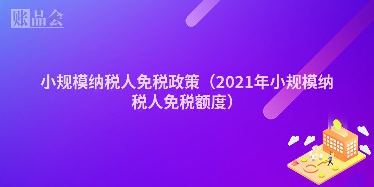 小规模纳税人免税政策（2021年小规模纳税人免税额度）