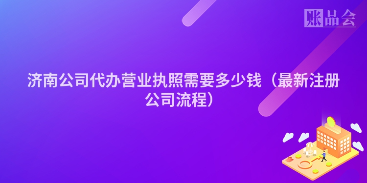 济南公司代办营业执照需要多少钱(最新注册公司流程)