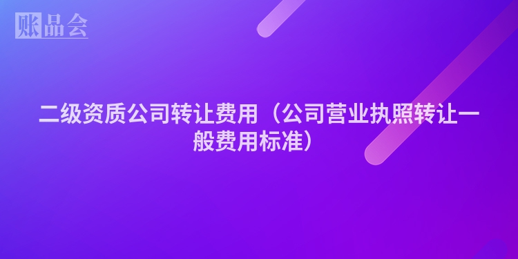 二级资质公司转让费用（公司营业执照转让一般费用标准）