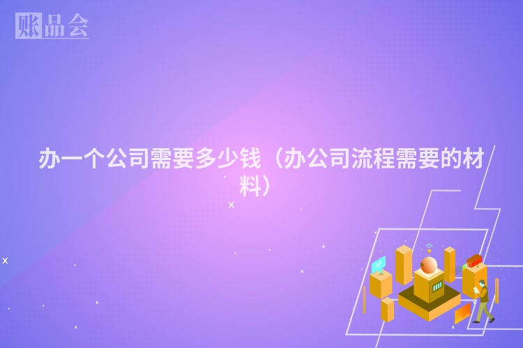 办一个公司需要多少钱（办公司流程需要的材料）