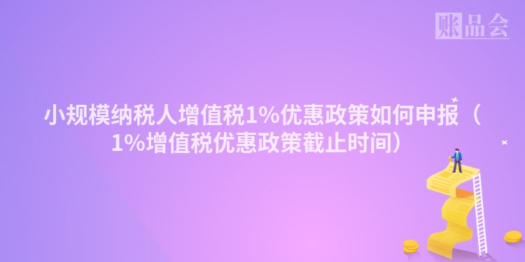 小规模纳税人增值税1%优惠政策如何申报（1%增值税优惠政策截止时间）