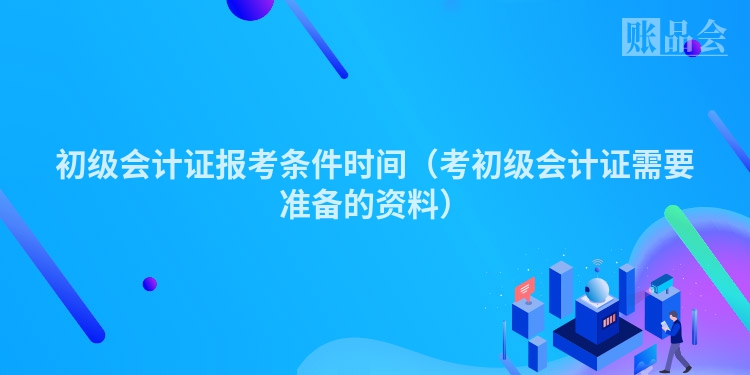 初级会计证报考条件时间（考初级会计证需要准备的资料）
