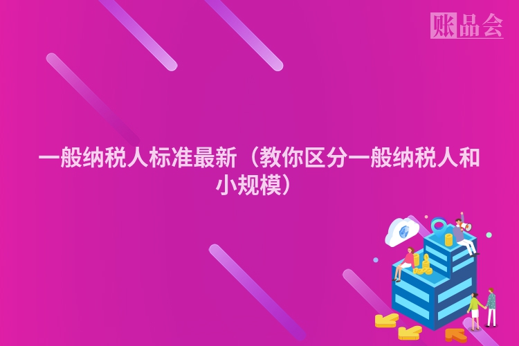 一般纳税人标准最新（教你区分一般纳税人和小规模）