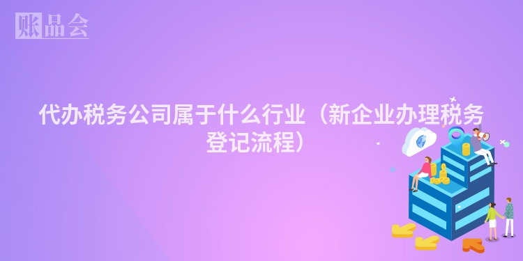 代办税务公司属于什么行业（新企业办理税务登记流程）