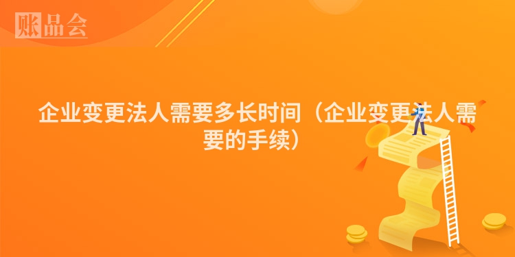 企业变更法人需要多长时间（企业变更法人需要的手续）