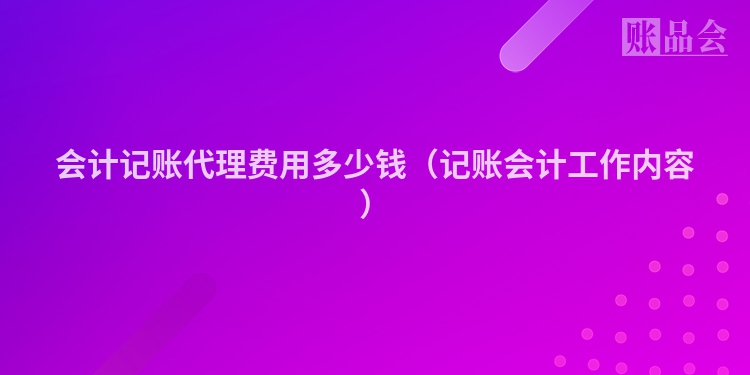 会计记账代理费用多少钱（记账会计工作内容）