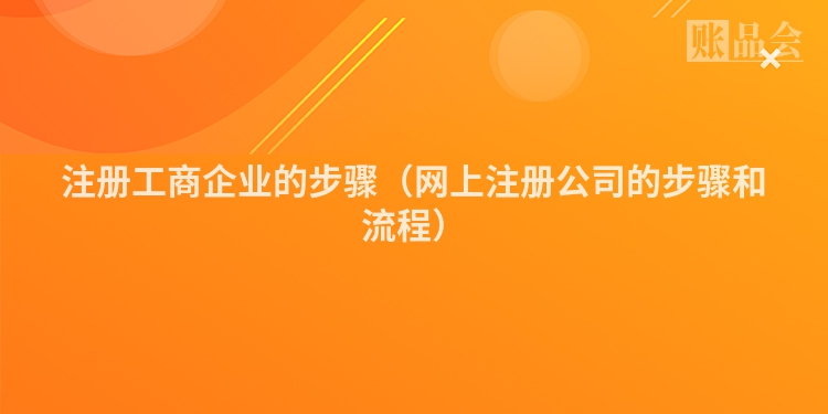 注册工商企业的步骤(网上注册公司的步骤和流程)