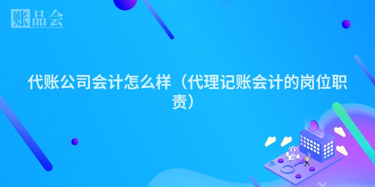 代账公司会计怎么样（代理记账会计的岗位职责）