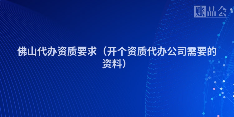 佛山代办资质要求（开个资质代办公司需要的资料）
