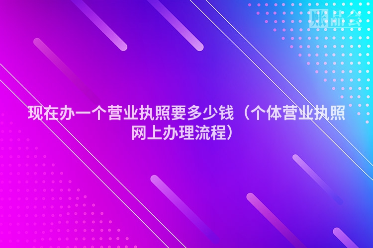 现在办一个营业执照要多少钱（个体营业执照网上办理流程）