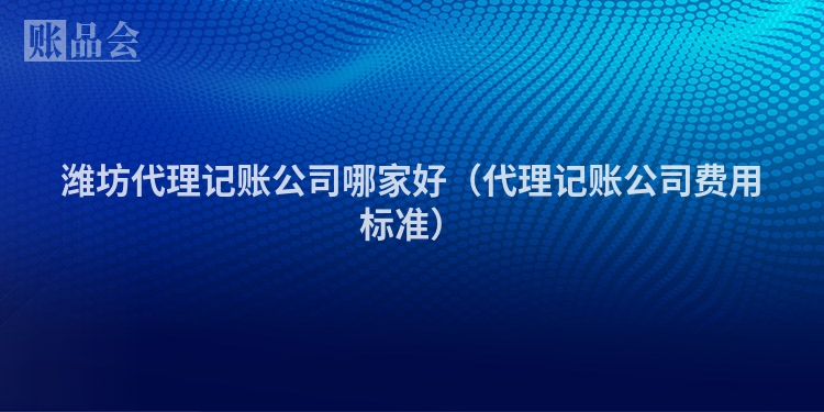 潍坊代理记账公司哪家好（代理记账公司费用标准）