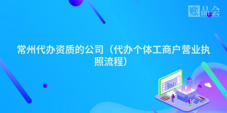 常州代办资质的公司（代办个体工商户营业执照流程）