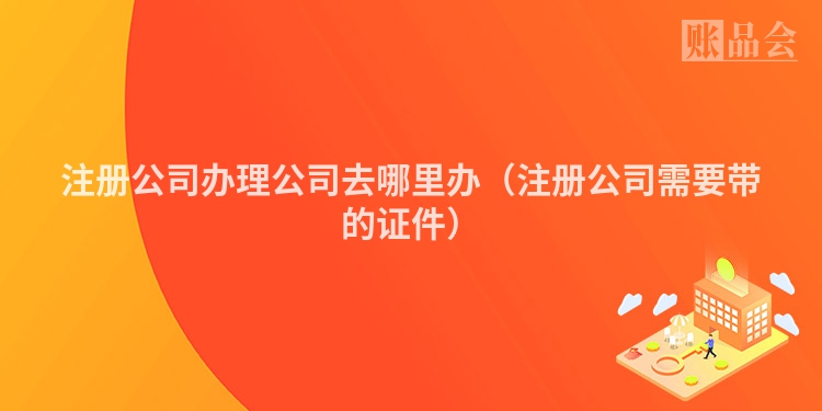 注册公司办理公司去哪里办（注册公司需要带的证件）
