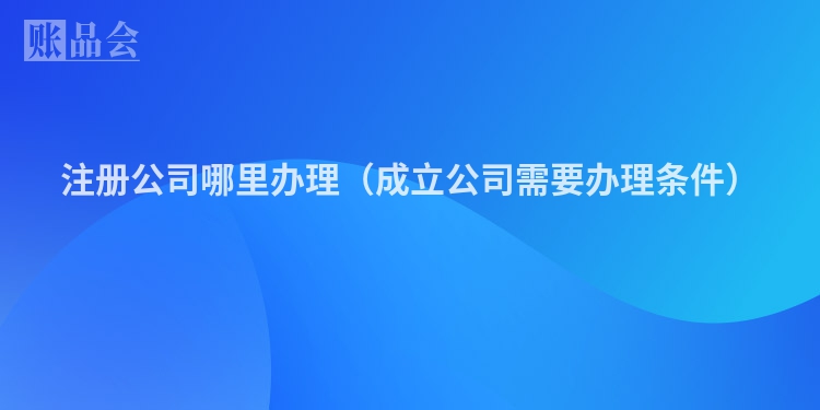 注册公司哪里办理(成立公司需要办理条件)