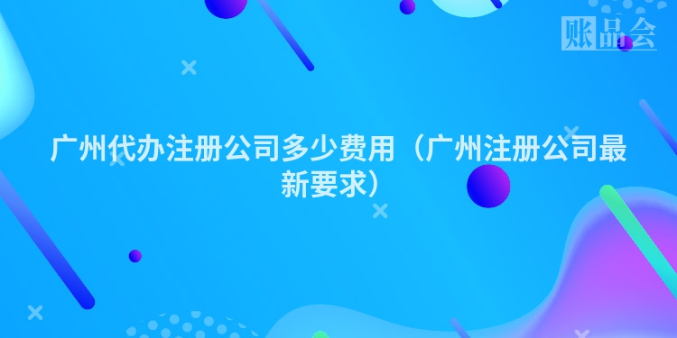 广州代办注册公司多少费用（广州注册公司最新要求）