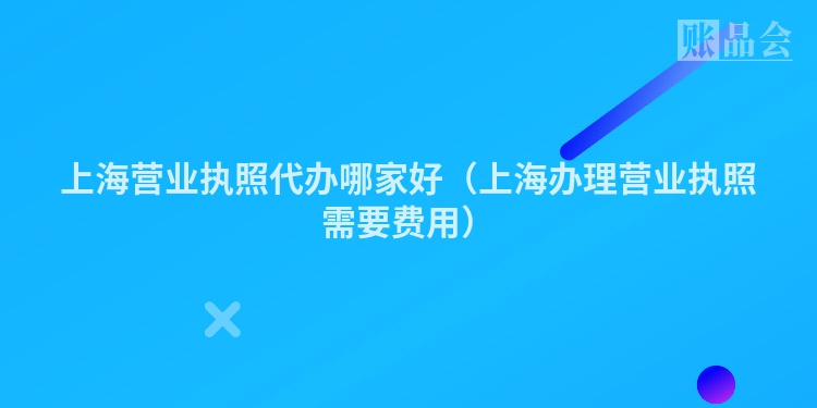 上海营业执照代办哪家好（上海办理营业执照需要费用）