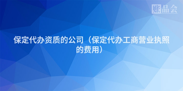 保定代办资质的公司（保定代办工商营业执照的费用）