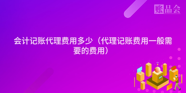 会计记账代理费用多少（代理记账费用一般需要的费用）