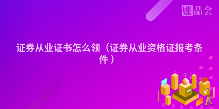 证券从业证书怎么领（证券从业资格证报考条件 ）