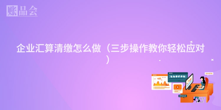 企业汇算清缴怎么做（三步操作教你轻松应对）