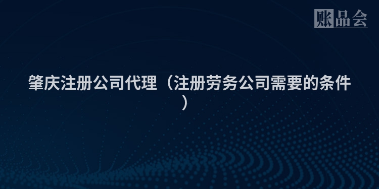 肇庆注册公司代理（注册劳务公司需要的条件）