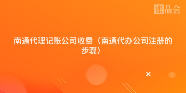 南通代理记账公司收费（南通代办公司注册的步骤）