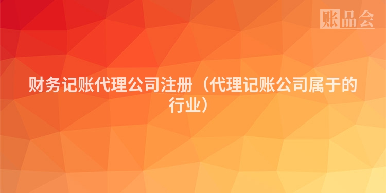 财务记账代理公司注册（代理记账公司属于的行业）