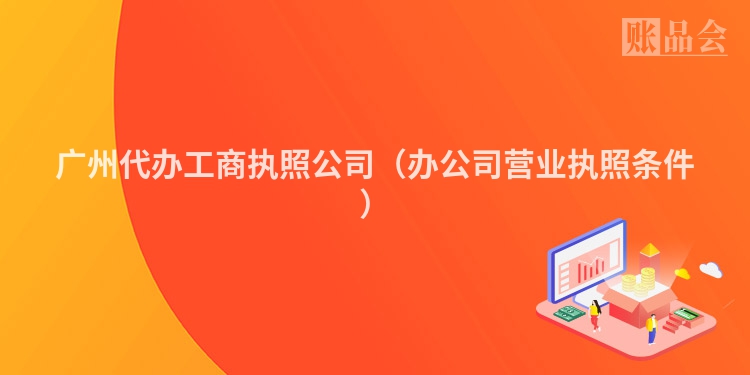 广州代办工商执照公司（办公司营业执照条件）
