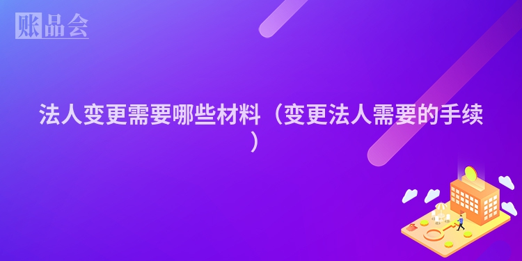 法人变更需要哪些材料（变更法人需要的手续）