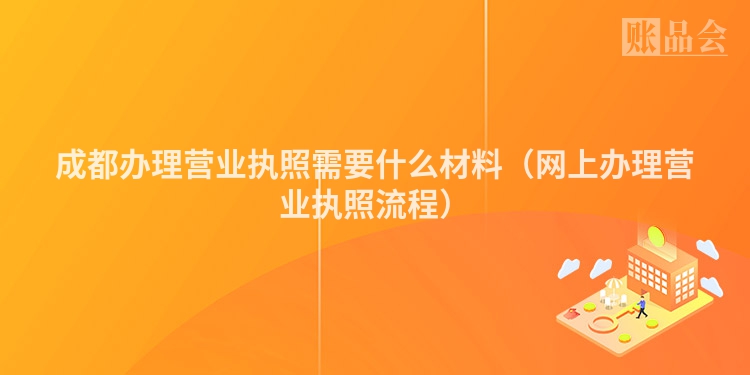 成都办理营业执照需要什么材料（网上办理营业执照流程）
