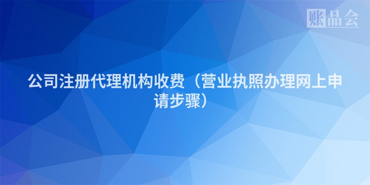 公司注册代理机构收费（营业执照办理网上申请步骤）