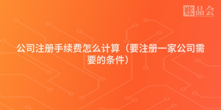 公司注册手续费怎么计算（要注册一家公司需要的条件）