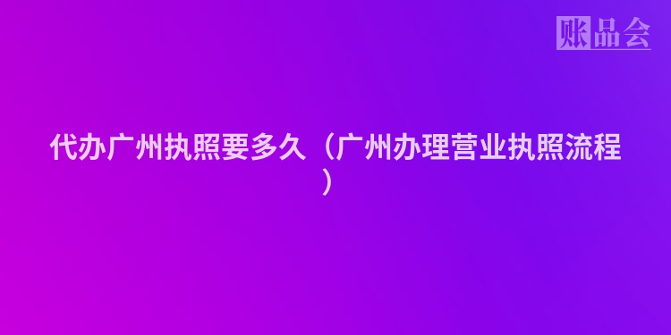 代办广州执照要多久（广州办理营业执照流程）