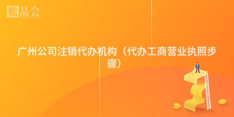 广州公司注销代办机构（代办工商营业执照步骤）