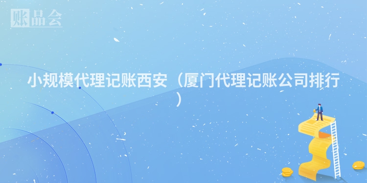 小规模代理记账西安（厦门代理记账公司排行）