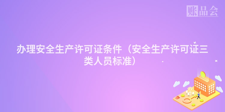 办理安全生产许可证条件（安全生产许可证三类人员标准）