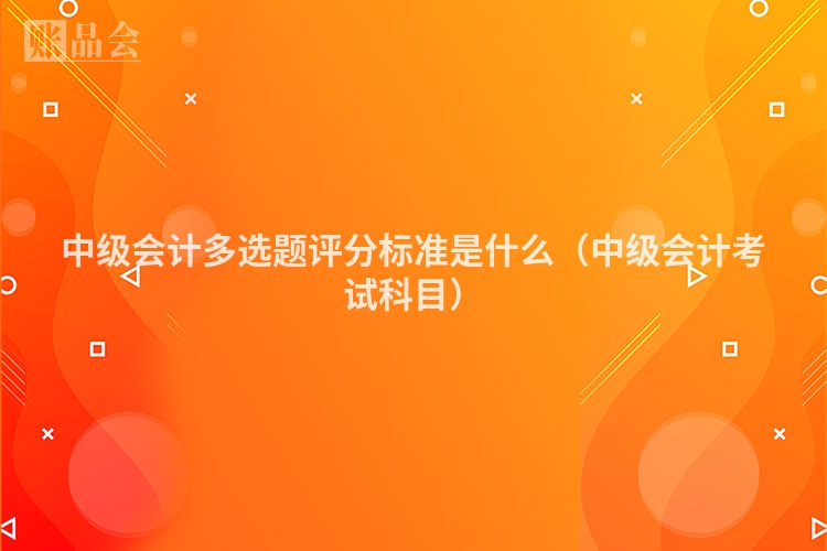 中级会计多选题评分标准是什么（中级会计考试科目）