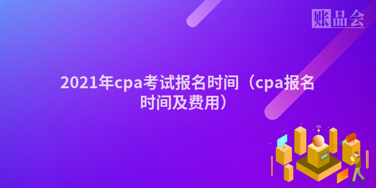 2021年cpa考试报名时间（cpa报名时间及费用）