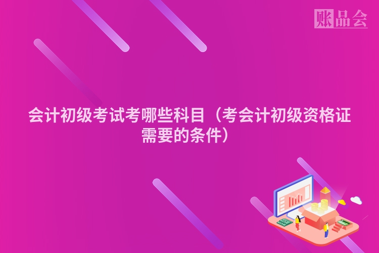 会计初级考试考哪些科目（考会计初级资格证需要的条件）