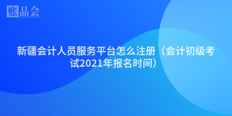新疆会计人员服务平台怎么注册（会计初级考试2021年报名时间）